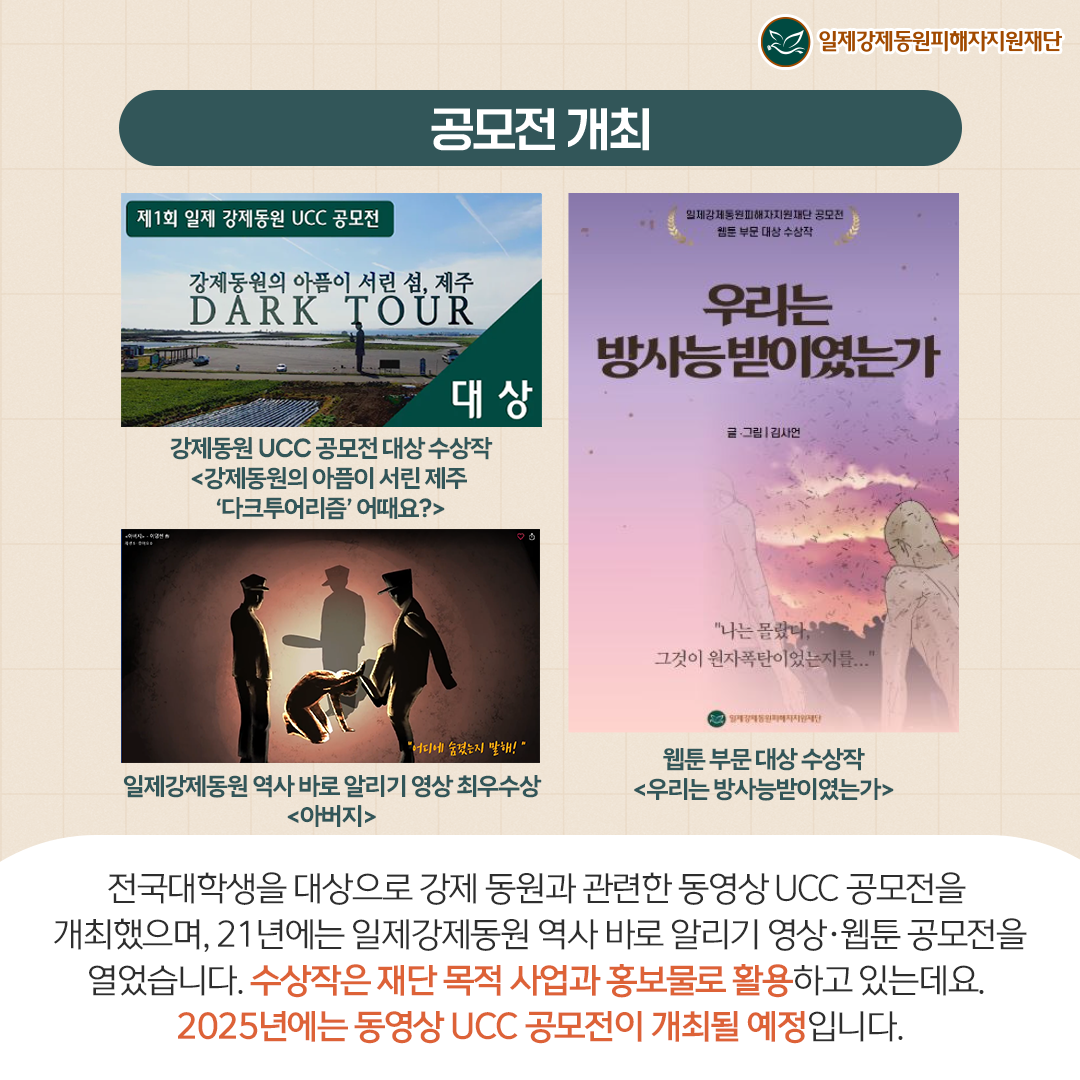 공모전 개최 제1회 일제강제동원 UCC공모전 강제동원의 아픔이 서린 섬, 제주 DARK TOUR 대상 강제동원 UCC 공모전 대상 수상작 <강제동원의 아픔이 서린 제주 '다크투어리즘' 어때요?> 일제강제동원 역사 바로 알리기 영상 최우수상 <아버지> 우리는방사능 받이였는가 웹툰 부분 대상 수상작 <우리는 방사능받이였는가> 전국 대학생을 대상으로 강제 동원과 관련한 동영상 UCC 공모전을 개최했으며, 21년에는 일제강제동원 역사 바로 알리기 영상웹툰 공모전을 열었습니다. 수상작은 재단 목적 사업과 홍보물로 활용하고 있는데요. 2025년에는 동영상 UCC 공모전이 개최될 예정입니다.